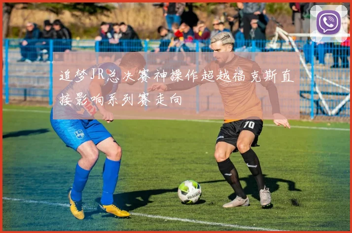 追梦JR总决赛神操作超越福克斯直接影响系列赛走向
