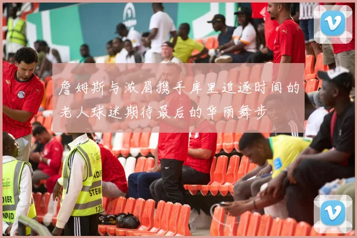 詹姆斯与浓眉携手库里追逐时间的老人球迷期待最后的华丽舞步