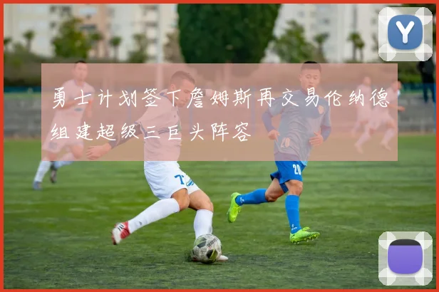 勇士计划签下詹姆斯再交易伦纳德组建超级三巨头阵容