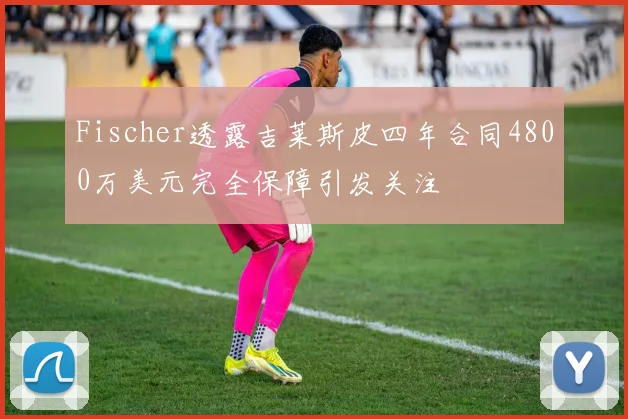 Fischer透露吉莱斯皮四年合同4800万美元完全保障引发关注