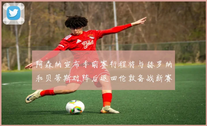 阿森纳宣布季前赛行程将与赫罗纳和贝蒂斯对阵后返回伦敦备战新赛季