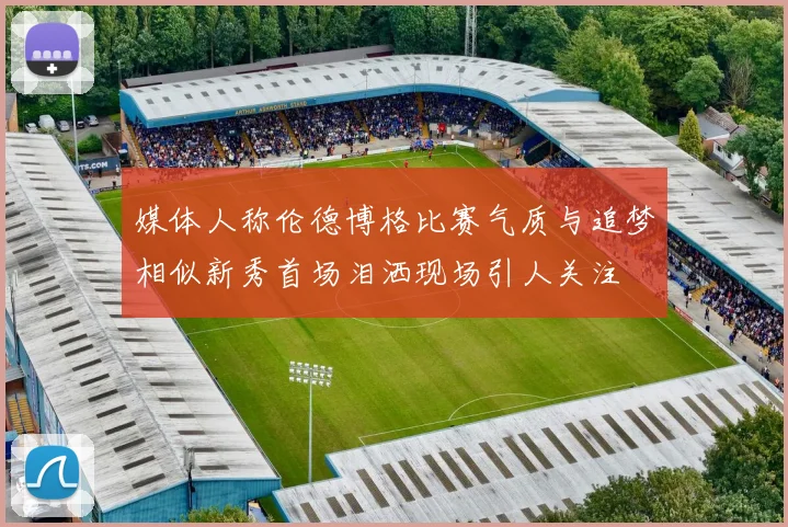 媒体人称伦德博格比赛气质与追梦相似新秀首场泪洒现场引人关注