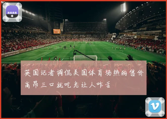 英国记者调侃美国体育场热狗售价高昂三口就吃光让人咋舌