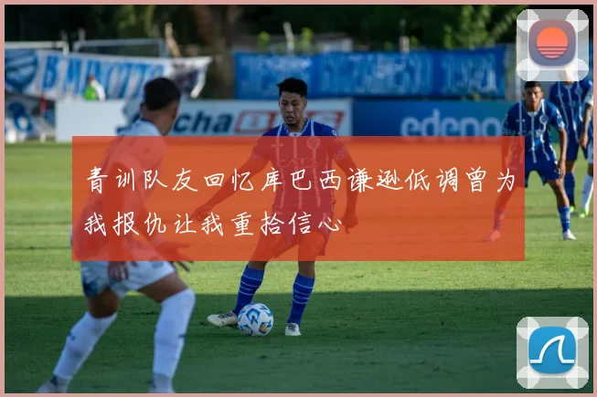 青训队友回忆库巴西谦逊低调曾为我报仇让我重拾信心
