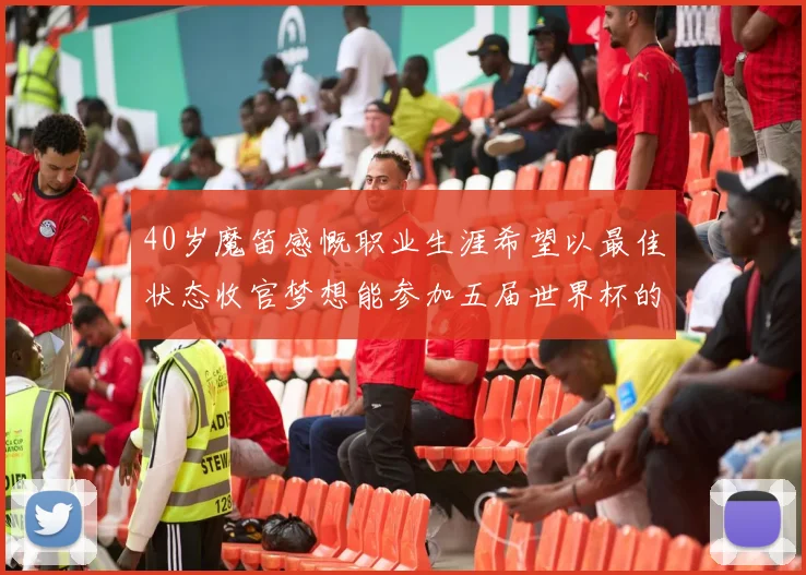 40岁魔笛感慨职业生涯希望以最佳状态收官梦想能参加五届世界杯的壮举