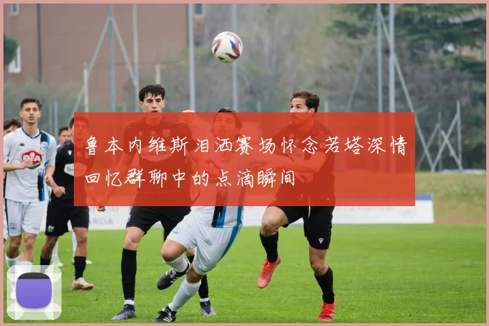 鲁本内维斯泪洒赛场怀念若塔深情回忆群聊中的点滴瞬间