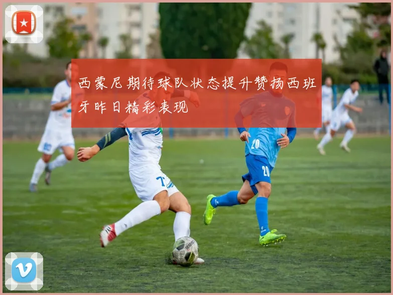 西蒙尼期待球队状态提升赞扬西班牙昨日精彩表现