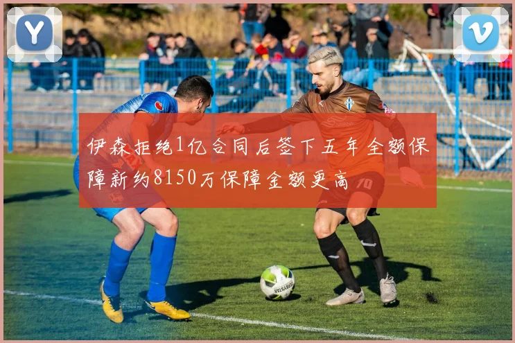 伊森拒绝1亿合同后签下五年全额保障新约8150万保障金额更高