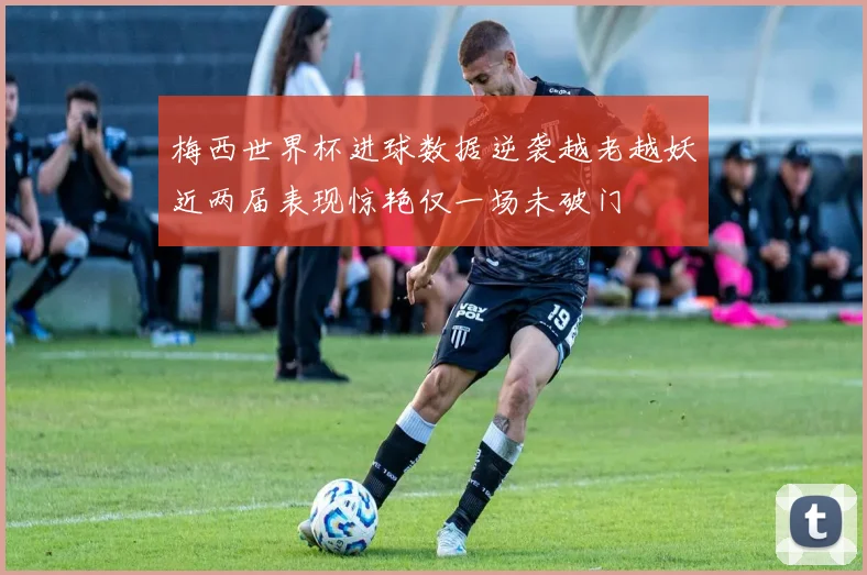 梅西世界杯进球数据逆袭越老越妖近两届表现惊艳仅一场未破门